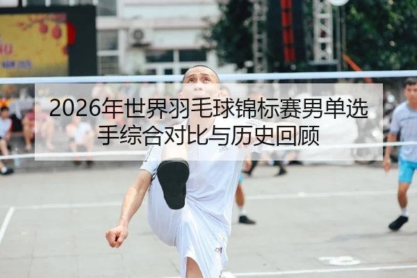 2026年世界羽毛球锦标赛男单选手综合对比与历史回顾