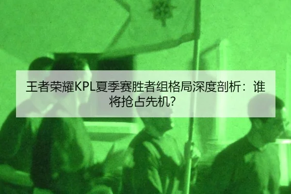 王者荣耀KPL夏季赛胜者组格局深度剖析：谁将抢占先机？