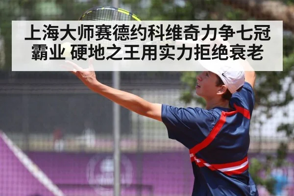 上海大师赛德约科维奇力争七冠霸业 硬地之王用实力拒绝衰老